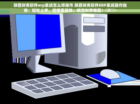 陕西财务软件erp系统怎么样操作 陕西财务软件ERP系统操作指南：轻松上手，管理更高效，搞定财务难题！✨💪