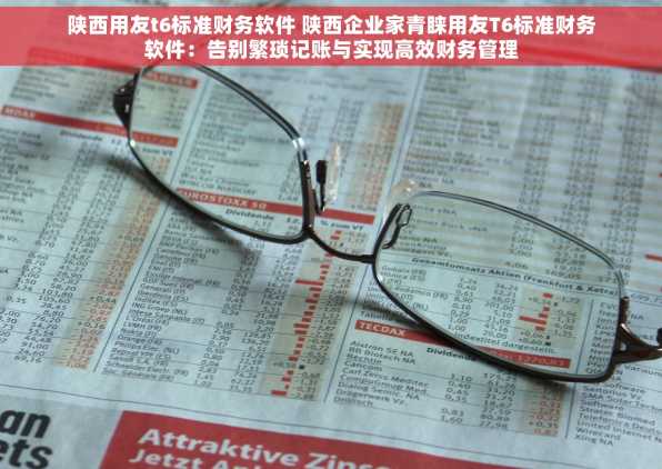 陕西用友t6标准财务软件 陕西企业家青睐用友T6标准财务软件：告别繁琐记账与实现高效财务管理