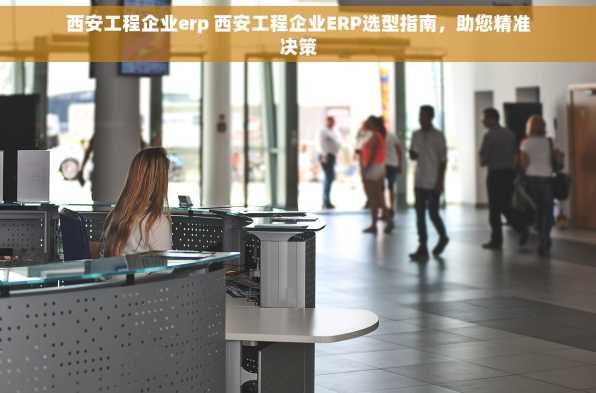 西安工程企业erp 西安工程企业ERP选型指南，助您精准决策