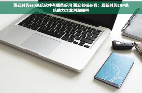 西安财务erp系统软件有哪些好用 西安老板必看：最新财务ERP系统助力企业利润翻番