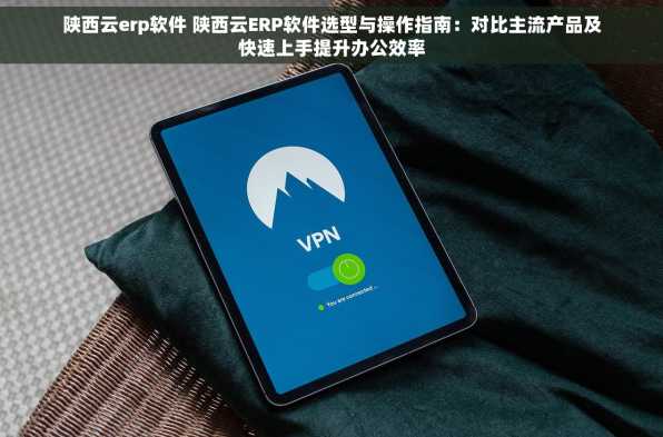 陕西云erp软件 陕西云ERP软件选型与操作指南：对比主流产品及快速上手提升办公效率
