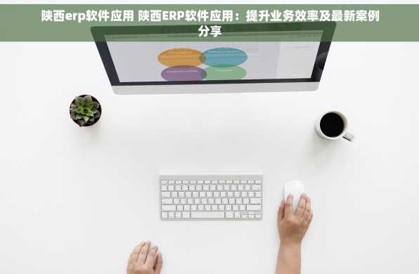 陕西erp软件应用 陕西ERP软件应用：提升业务效率及最新案例分享
