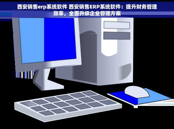 西安销售erp系统软件 西安销售ERP系统软件：提升财务管理效率，全面升级企业管理方案