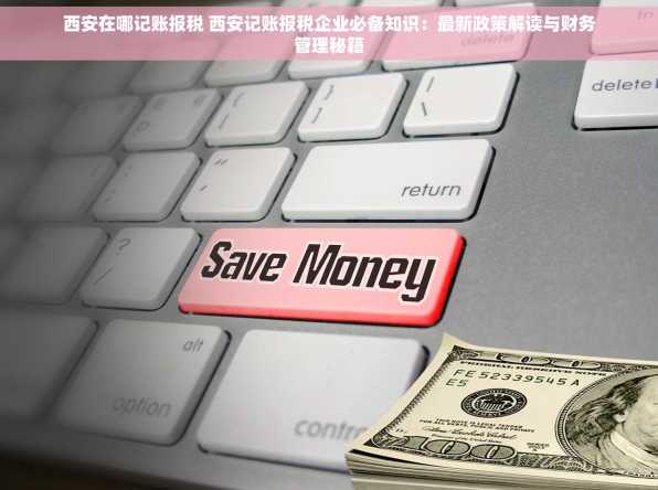 西安在哪记账报税 西安记账报税企业必备知识：最新政策解读与财务管理秘籍