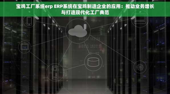 宝鸡工厂系统erp ERP系统在宝鸡制造企业的应用：推动业务增长与打造现代化工厂典范