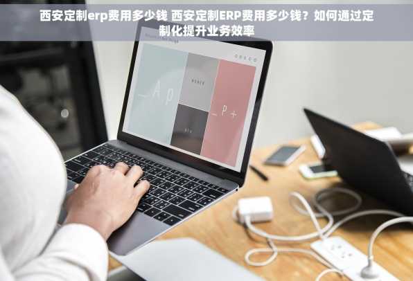 西安定制erp费用多少钱 西安定制ERP费用多少钱？如何通过定制化提升业务效率
