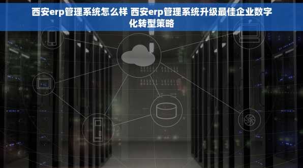 西安erp管理系统怎么样 西安erp管理系统升级最佳企业数字化转型策略