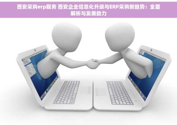 西安采购erp服务 西安企业信息化升级与ERP采购新趋势：全面解析与发展助力
