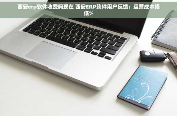 西安erp软件收费吗现在 西安ERP软件用户反馈：运营成本降低%