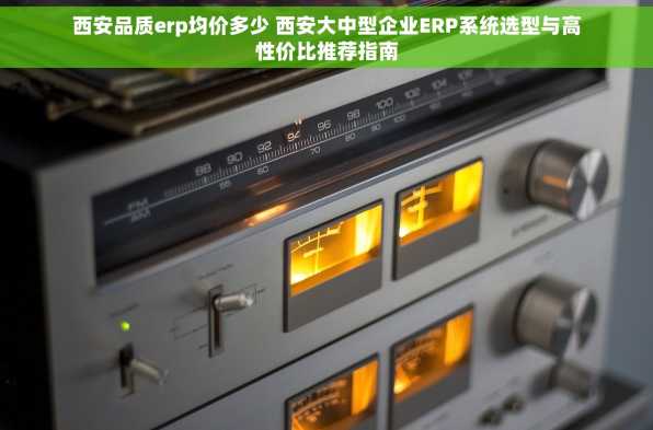 西安品质erp均价多少 西安大中型企业ERP系统选型与高性价比推荐指南