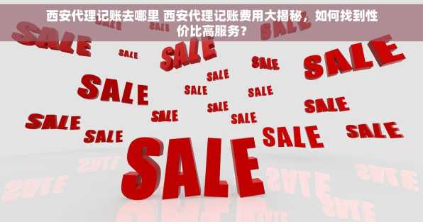 西安代理记账去哪里 西安代理记账费用大揭秘，如何找到性价比高服务？