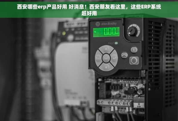 西安哪些erp产品好用 好消息！西安朋友看这里，这些ERP系统超好用