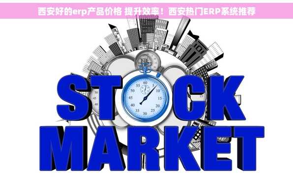 西安好的erp产品价格 提升效率！西安热门ERP系统推荐