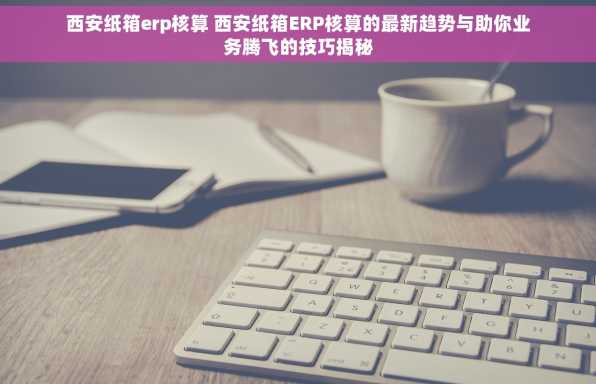 西安纸箱erp核算 西安纸箱ERP核算的最新趋势与助你业务腾飞的技巧揭秘