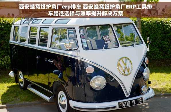 西安蜂窝纸护角厂erp排车 西安蜂窝纸护角厂ERP工具排车路径选择与效率提升解决方案