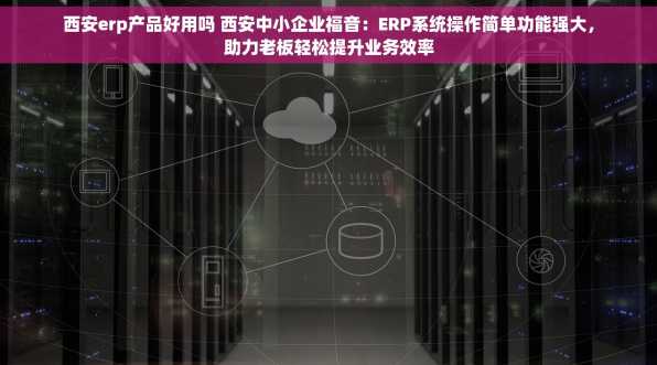 西安erp产品好用吗 西安中小企业福音：ERP系统操作简单功能强大，助力老板轻松提升业务效率