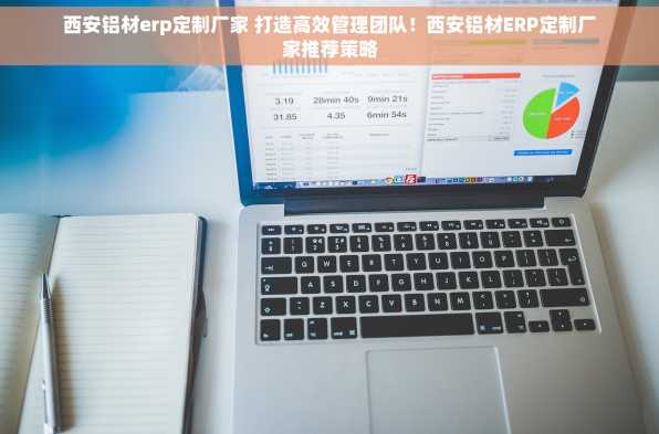 西安铝材erp定制厂家 打造高效管理团队！西安铝材ERP定制厂家推荐策略