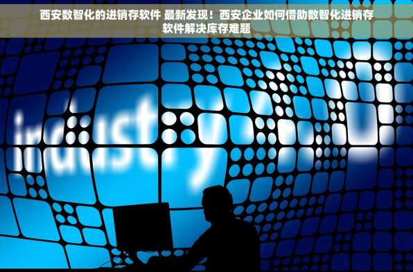 西安数智化的进销存软件 最新发现！西安企业如何借助数智化进销存软件解决库存难题