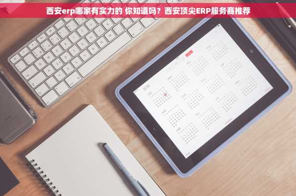 西安erp哪家有实力的 你知道吗？西安顶尖ERP服务商推荐