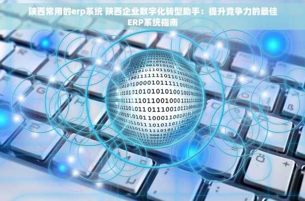 陕西常用的erp系统 陕西企业数字化转型助手：提升竞争力的最佳ERP系统指南