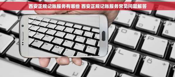 西安正规记账服务有哪些 西安正规记账服务常见问题解答