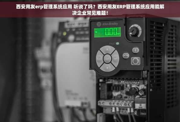 西安用友erp管理系统应用 听说了吗？西安用友ERP管理系统应用能解决企业常见难题！