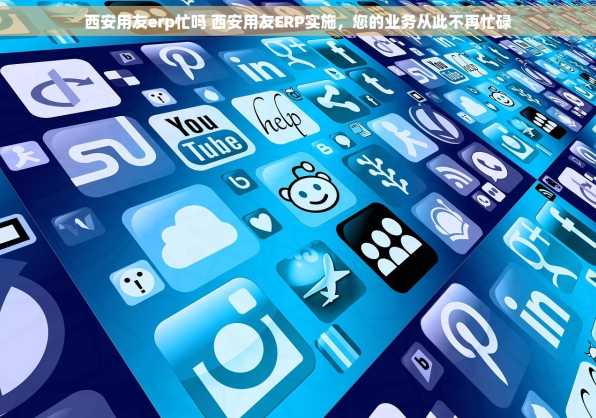西安用友erp忙吗 西安用友ERP实施，您的业务从此不再忙碌