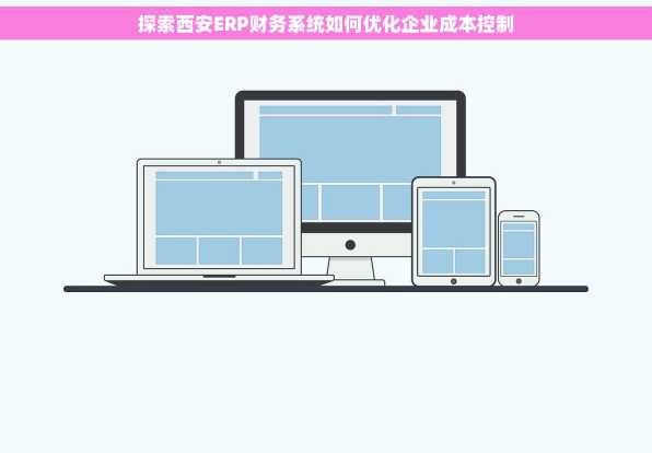 探索西安ERP财务系统如何优化企业成本控制