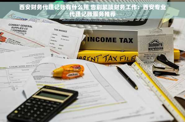 西安财务代理记账有什么用 告别繁琐财务工作：西安专业代理记账服务推荐