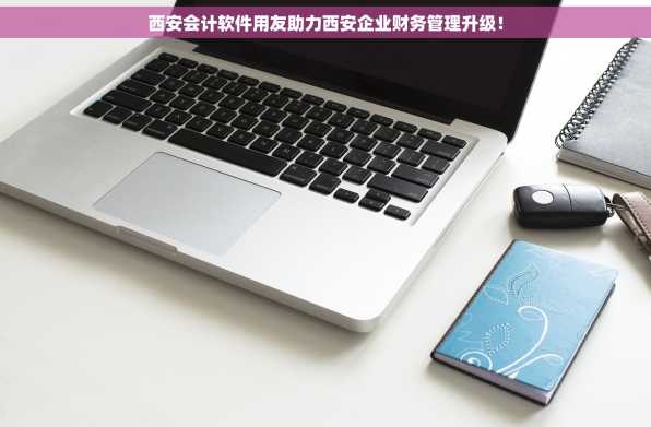 西安会计软件用友助力西安企业财务管理升级！