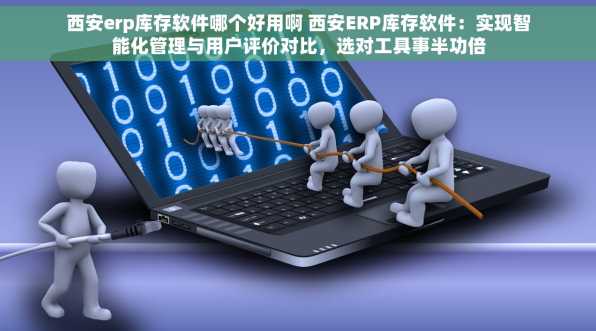 西安erp库存软件哪个好用啊 西安ERP库存软件：实现智能化管理与用户评价对比，选对工具事半功倍