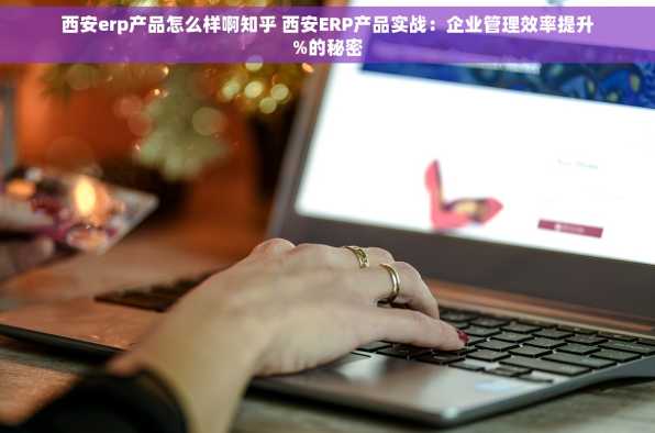 西安erp产品怎么样啊知乎 西安ERP产品实战：企业管理效率提升%的秘密