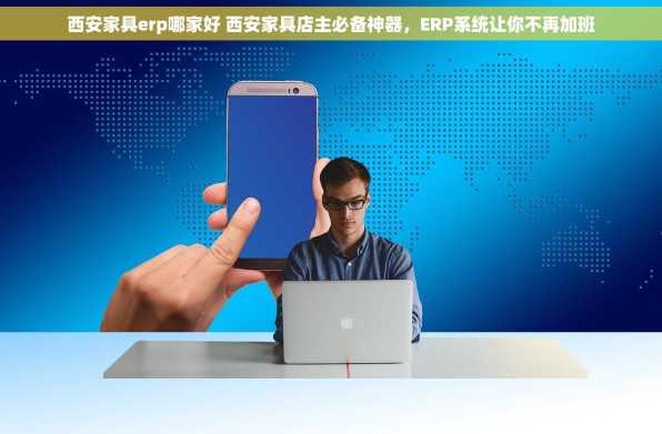 西安家具erp哪家好 西安家具店主必备神器，ERP系统让你不再加班