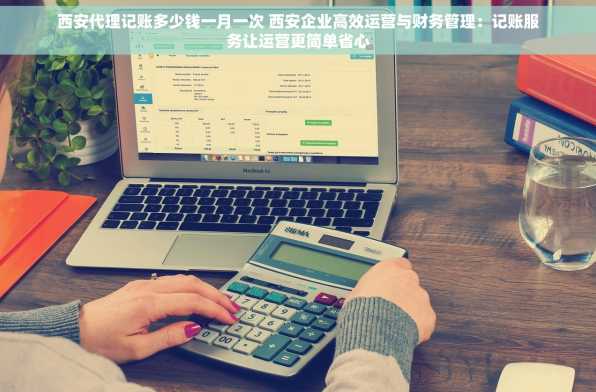 西安代理记账多少钱一月一次 西安企业高效运营与财务管理：记账服务让运营更简单省心
