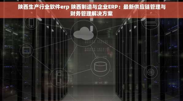 陕西生产行业软件erp 陕西制造与企业ERP：最新供应链管理与财务管理解决方案