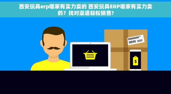 西安玩具erp哪家有实力卖的 西安玩具ERP哪家有实力卖的？找对渠道轻松销售?