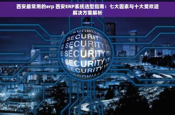 西安最常用的erp 西安ERP系统选型指南：七大因素与十大受欢迎解决方案解析