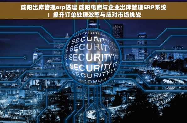 咸阳出库管理erp搭建 咸阳电商与企业出库管理ERP系统：提升订单处理效率与应对市场挑战