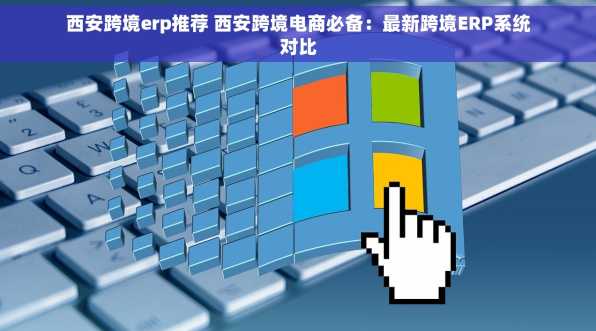 西安跨境erp推荐 西安跨境电商必备：最新跨境ERP系统对比