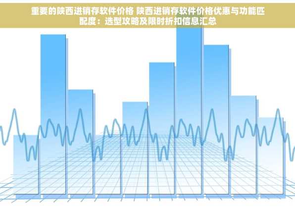 重要的陕西进销存软件价格 陕西进销存软件价格优惠与功能匹配度：选型攻略及限时折扣信息汇总