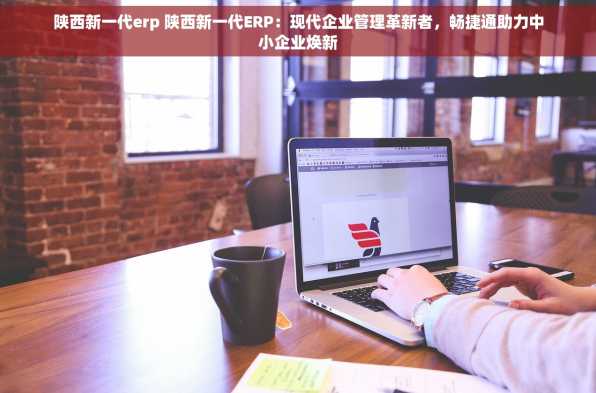 陕西新一代erp 陕西新一代ERP：现代企业管理革新者，畅捷通助力中小企业焕新