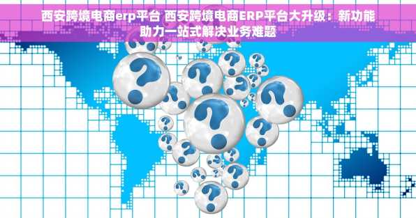 西安跨境电商erp平台 西安跨境电商ERP平台大升级：新功能助力一站式解决业务难题