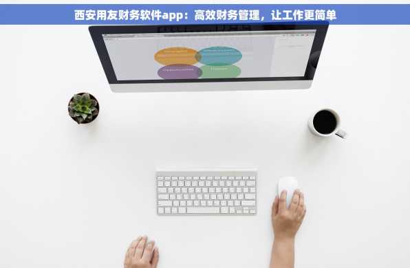 西安用友财务软件app：高效财务管理，让工作更简单