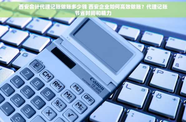 西安会计代理记账做账多少钱 西安企业如何高效做账？代理记账节省时间和精力