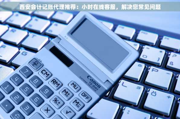 西安会计记账代理推荐：小时在线客服，解决您常见问题
