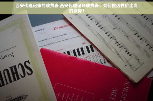 西安代理记账的收费表 西安代理记账收费表：如何挑选性价比高的服务？