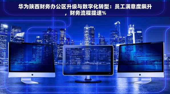 华为陕西财务办公区升级与数字化转型：员工满意度飙升，财务流程提速%