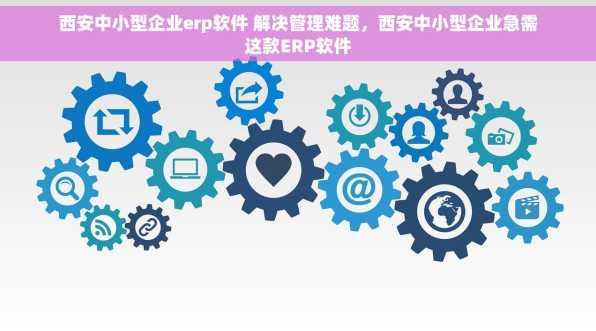西安中小型企业erp软件 解决管理难题，西安中小型企业急需这款ERP软件
