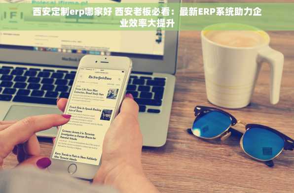 西安定制erp哪家好 西安老板必看：最新ERP系统助力企业效率大提升