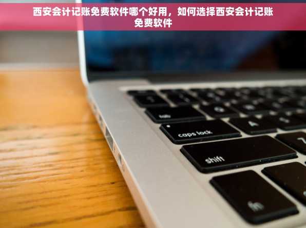 西安会计记账免费软件哪个好用，如何选择西安会计记账免费软件